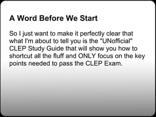 A Word Before We Start
So I just want to make it perfectly clear that
what I'm about to tell you is the "UNofficial"
CLEP Study Guide that will show you how to
shortcut all the fluff and ONLY focus on the key
points needed to pass the CLEP Exam.
 