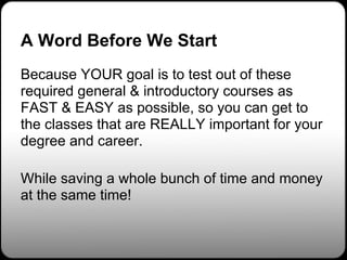 A Word Before We Start
Because YOUR goal is to test out of these
required general & introductory courses as
FAST & EASY as possible, so you can get to
the classes that are REALLY important for your
degree and career.

While saving a whole bunch of time and money
at the same time!
 