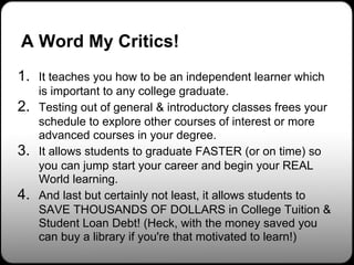 A Word My Critics!
1. It teaches you how to be an independent learner which
     is important to any college graduate.
2.   Testing out of general & introductory classes frees your
     schedule to explore other courses of interest or more
     advanced courses in your degree.
3.   It allows students to graduate FASTER (or on time) so
     you can jump start your career and begin your REAL
     World learning.
4.   And last but certainly not least, it allows students to
     SAVE THOUSANDS OF DOLLARS in College Tuition &
     Student Loan Debt! (Heck, with the money saved you
     can buy a library if you're that motivated to learn!)
 