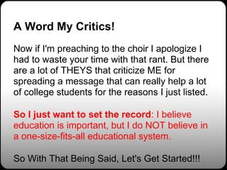 A Word My Critics!
Now if I'm preaching to the choir I apologize I
had to waste your time with that rant. But there
are a lot of THEYS that criticize ME for
spreading a message that can really help a lot
of college students for the reasons I just listed.

So I just want to set the record: I believe
education is important, but I do NOT believe in
a one-size-fits-all educational system.

So With That Being Said, Let's Get Started!!!
 