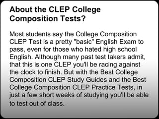 About the CLEP College
Composition Tests?
Most students say the College Composition
CLEP Test is a pretty "basic" English Exam to
pass, even for those who hated high school
English. Although many past test takers admit,
that this is one CLEP you'll be racing against
the clock to finish. But with the Best College
Composition CLEP Study Guides and the Best
College Composition CLEP Practice Tests, in
just a few short weeks of studying you'll be able
to test out of class.
 