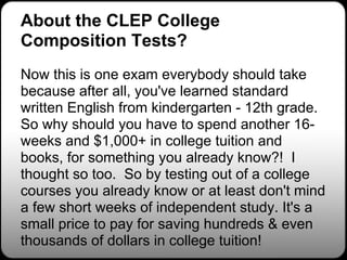 About the CLEP College
Composition Tests?
Now this is one exam everybody should take
because after all, you've learned standard
written English from kindergarten - 12th grade.
So why should you have to spend another 16-
weeks and $1,000+ in college tuition and
books, for something you already know?! I
thought so too. So by testing out of a college
courses you already know or at least don't mind
a few short weeks of independent study. It's a
small price to pay for saving hundreds & even
thousands of dollars in college tuition!
 