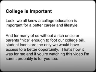 College is Important
Look, we all know a college education is
important for a better career and lifestyle.

And for many of us without a rich uncle or
parents "nice" enough to foot our college bill,
student loans are the only we would have
access to a better opportunity. That's how it
was for me and if you're watching this video I'm
sure it probably is for you too.
 