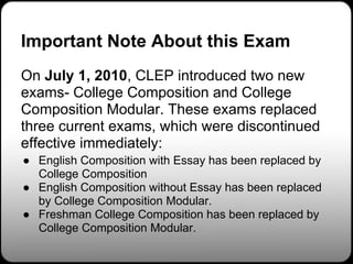 Important Note About this Exam
On July 1, 2010, CLEP introduced two new
exams- College Composition and College
Composition Modular. These exams replaced
three current exams, which were discontinued
effective immediately:
● English Composition with Essay has been replaced by
  College Composition
● English Composition without Essay has been replaced
  by College Composition Modular.
● Freshman College Composition has been replaced by
  College Composition Modular.
 