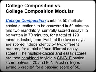 College Composition vs
College Composition Modular
College Composition contains 50 multiple-
choice questions to be answered in 50 minutes
and two mandatory, centrally scored essays to
be written in 70 minutes, for a total of 120
minutes testing time. Each of the two essays
are scored independently by two different
readers, for a total of four different essay
scores. The multiple-choice and essay scores
are then combined to yield a SINGLE scaled
score between 20 and 80*. Most colleges
award 6 credits* for a passing score of 50.
 
