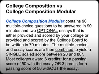 College Composition vs
College Composition Modular
College Composition Modular contains 90
multiple-choice questions to be answered in 90
minutes and two OPTIONAL essays that is
either provided and scored by your college or
provided and scored by the College Board to
be written in 70 minutes. The multiple-choice
and essay scores are then combined to yield a
SINGLE scaled score between 20 and 80*.
Most colleges award 6 credits* for a passing
score of 50 with the essay OR 3 credits for a
passing score of 50 withOUT the essay.
 