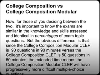 College Composition vs
College Composition Modular
Now, for those of you deciding between the
two, it's important to know the exams are
similar in the knowledge and skills assessed
and identical in percentages of exam topic
questions. But the obvious difference, is that
since the College Composition Modular CLEP
is 90 questions in 90 minutes verses the
College Composition CLEP is 50 questions in
50 minutes, the extended time means the
College Composition Modular CLEP will have
progressively more difficult multiple-choice
 