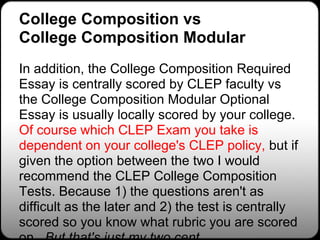 College Composition vs
College Composition Modular
In addition, the College Composition Required
Essay is centrally scored by CLEP faculty vs
the College Composition Modular Optional
Essay is usually locally scored by your college.
Of course which CLEP Exam you take is
dependent on your college's CLEP policy, but if
given the option between the two I would
recommend the CLEP College Composition
Tests. Because 1) the questions aren't as
difficult as the later and 2) the test is centrally
scored so you know what rubric you are scored
 