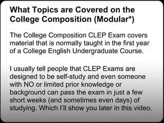 What Topics are Covered on the
College Composition (Modular*)
The College Composition CLEP Exam covers
material that is normally taught in the first year
of a College English Undergraduate Course.

I usually tell people that CLEP Exams are
designed to be self-study and even someone
with NO or limited prior knowledge or
background can pass the exam in just a few
short weeks (and sometimes even days) of
studying. Which I’ll show you later in this video.
 