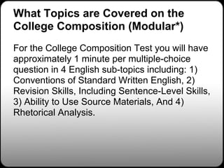 What Topics are Covered on the
College Composition (Modular*)
For the College Composition Test you will have
approximately 1 minute per multiple-choice
question in 4 English sub-topics including: 1)
Conventions of Standard Written English, 2)
Revision Skills, Including Sentence-Level Skills,
3) Ability to Use Source Materials, And 4)
Rhetorical Analysis.
 