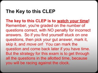 The Key to this CLEP
The key to this CLEP is to watch your time!
Remember, you're graded on the number of
questions correct, with NO penalty for incorrect
answers. So if you find yourself stuck on one
questions, then pick your gut answer, mark it,
skip it, and move on! You can mark the
question and come back later if you have time.
But the strategy for this exam is to get through
all the questions in the allotted time, because
you will be racing against the clock.
 