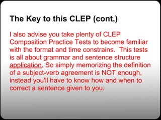 The Key to this CLEP (cont.)
I also advise you take plenty of CLEP
Composition Practice Tests to become familiar
with the format and time constrains. This tests
is all about grammar and sentence structure
application. So simply memorizing the definition
of a subject-verb agreement is NOT enough,
instead you'll have to know how and when to
correct a sentence given to you.
 