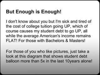 But Enough is Enough!
I don't know about you but I'm sick and tired of
the cost of college tuition going UP, which of
course causes my student debt to go UP, all
while the average American's income remains
FLAT! For those with Bachelors & Masters!

For those of you who like pictures, just take a
look at this diagram that shows student debt
balloon more than 5x in the last 10years alone!
 