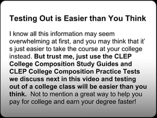 Testing Out is Easier than You Think
I know all this information may seem
overwhelming at first, and you may think that it’
s just easier to take the course at your college
instead. But trust me, just use the CLEP
College Composition Study Guides and
CLEP College Composition Practice Tests
we discuss next in this video and testing
out of a college class will be easier than you
think. Not to mention a great way to help you
pay for college and earn your degree faster!
 
