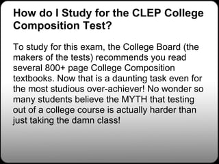 How do I Study for the CLEP College
Composition Test?
To study for this exam, the College Board (the
makers of the tests) recommends you read
several 800+ page College Composition
textbooks. Now that is a daunting task even for
the most studious over-achiever! No wonder so
many students believe the MYTH that testing
out of a college course is actually harder than
just taking the damn class!
 