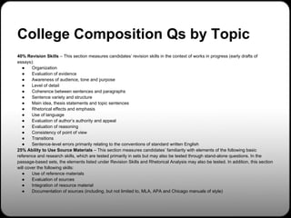 College Composition Qs by Topic
40% Revision Skills – This section measures candidates’ revision skills in the context of works in progress (early drafts of
essays):
   ●    Organization
   ●    Evaluation of evidence
   ●    Awareness of audience, tone and purpose
   ●    Level of detail
   ●    Coherence between sentences and paragraphs
   ●    Sentence variety and structure
   ●    Main idea, thesis statements and topic sentences
   ●    Rhetorical effects and emphasis
   ●    Use of language
   ●    Evaluation of author’s authority and appeal
   ●    Evaluation of reasoning
   ●    Consistency of point of view
   ●    Transitions
   ●    Sentence-level errors primarily relating to the conventions of standard written English
25% Ability to Use Source Materials – This section measures candidates’ familiarity with elements of the following basic
reference and research skills, which are tested primarily in sets but may also be tested through stand-alone questions. In the
passage-based sets, the elements listed under Revision Skills and Rhetorical Analysis may also be tested. In addition, this section
will cover the following skills:
   ●    Use of reference materials
   ●    Evaluation of sources
   ●    Integration of resource material
   ●    Documentation of sources (including, but not limited to, MLA, APA and Chicago manuals of style)
 