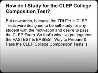 How do I Study for the CLEP College
Composition Test?
But no worries, because the TRUTH is CLEP
Tests were designed to be self-study for any
student with the motivation and desire to pass
the CLEP Exam. So that's why I’ve put together
the FASTEST & EASIEST Way to Prepare &
Pass the CLEP College Composition Tests :)
 