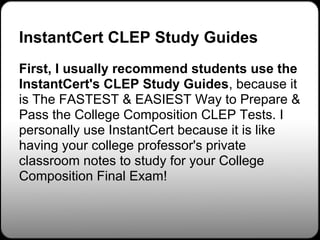 InstantCert CLEP Study Guides
First, I usually recommend students use the
InstantCert's CLEP Study Guides, because it
is The FASTEST & EASIEST Way to Prepare &
Pass the College Composition CLEP Tests. I
personally use InstantCert because it is like
having your college professor's private
classroom notes to study for your College
Composition Final Exam!
 