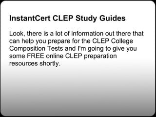 InstantCert CLEP Study Guides
Look, there is a lot of information out there that
can help you prepare for the CLEP College
Composition Tests and I'm going to give you
some FREE online CLEP preparation
resources shortly.
 