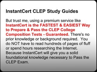 InstantCert CLEP Study Guides
But trust me, using a premium service like
InstantCert is the FASTEST & EASIEST Way
to Prepare & Pass the CLEP College
Composition Tests - Guaranteed. There's no
prior knowledge or background required. You
do NOT have to read hundreds of pages of fluff
or spend hours researching the Internet.
Because InstantCert will give you a solid
foundational knowledge necessary to Pass the
CLEP Exam.
 