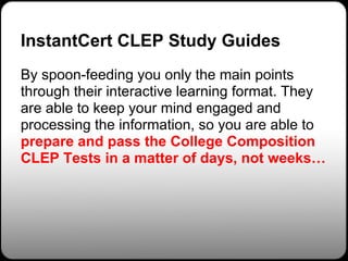 InstantCert CLEP Study Guides
By spoon-feeding you only the main points
through their interactive learning format. They
are able to keep your mind engaged and
processing the information, so you are able to
prepare and pass the College Composition
CLEP Tests in a matter of days, not weeks…
 