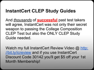InstantCert CLEP Study Guides
And thousands of successful past test takers
will agree, InstantCert was not only their secret
weapon to passing the College Composition
CLEP Test but also the ONLY CLEP Study
Guide needed.

Watch my full InstantCert Review Video @ http:
//bit.ly/icreview and if you use InstantCert
Discount Code 30142 you'll get $5 off your 1st
Month Membership!
 