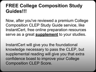FREE College Composition Study
Guides!!!
Now, after you've reviewed a premium College
Composition CLEP Study Guide service, like
InstantCert, free online preparation resources
serve as a great supplement to your studies.

InstantCert will give you the foundational
knowledge necessary to pass the CLEP, but
supplemental reading will give you that extra
confidence boast to improve your College
Composition CLEP Score.
 