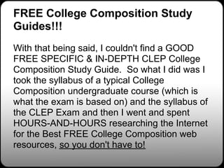FREE College Composition Study
Guides!!!
With that being said, I couldn't find a GOOD
FREE SPECIFIC & IN-DEPTH CLEP College
Composition Study Guide. So what I did was I
took the syllabus of a typical College
Composition undergraduate course (which is
what the exam is based on) and the syllabus of
the CLEP Exam and then I went and spent
HOURS-AND-HOURS researching the Internet
for the Best FREE College Composition web
resources, so you don't have to!
 