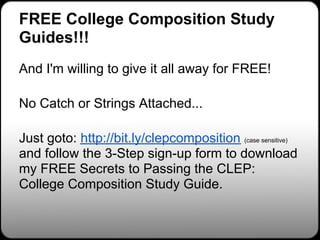 FREE College Composition Study
Guides!!!
And I'm willing to give it all away for FREE!

No Catch or Strings Attached...

Just goto: http://bit.ly/clepcomposition (case sensitive)
and follow the 3-Step sign-up form to download
my FREE Secrets to Passing the CLEP:
College Composition Study Guide.
 