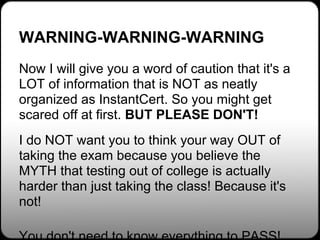 WARNING-WARNING-WARNING
Now I will give you a word of caution that it's a
LOT of information that is NOT as neatly
organized as InstantCert. So you might get
scared off at first. BUT PLEASE DON'T!
I do NOT want you to think your way OUT of
taking the exam because you believe the
MYTH that testing out of college is actually
harder than just taking the class! Because it's
not!
 
