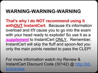 WARNING-WARNING-WARNING
That's why I do NOT recommend using it
withOUT InstantCert. Because it's information
overload and it'll cause you to go into the exam
with your head ready to explode! So use it as a
supplement to InstantCert ONLY. Remember,
InstantCert will skip the fluff and spoon-fed you
only the main points needed to pass the CLEP!

For more information watch my Review &
InstantCert Discount Code (30142) @ http://bit.
ly/icreview
 