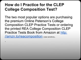 How do I Practice for the CLEP
College Composition Test?
The two most popular options are purchasing
the premium Online Peterson’s College
Composition CLEP Practice Tests or ordering
the printed REA College Composition CLEP
Practice Tests Book from Amazon at http:
//amzn.to/reacomposition (case sensitive).
.
 