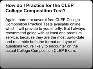 How do I Practice for the CLEP
College Composition Test?
Again, there are several free CLEP College
Composition Practice Tests available online,
which I will provide to you shortly. But I always
recommend going with at least one premium
service, because they are the most up-to-date
and resemble both the format and type of
questions you’re likely to encounter on the
actual College Composition CLEP Exam.
 