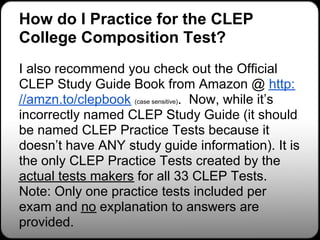 How do I Practice for the CLEP
College Composition Test?
I also recommend you check out the Official
CLEP Study Guide Book from Amazon @ http:
//amzn.to/clepbook (case sensitive). Now, while it’s
incorrectly named CLEP Study Guide (it should
be named CLEP Practice Tests because it
doesn’t have ANY study guide information). It is
the only CLEP Practice Tests created by the
actual tests makers for all 33 CLEP Tests.
Note: Only one practice tests included per
exam and no explanation to answers are
provided.
 