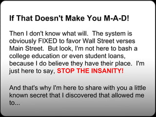 If That Doesn't Make You M-A-D!
Then I don't know what will. The system is
obviously FIXED to favor Wall Street verses
Main Street. But look, I'm not here to bash a
college education or even student loans,
because I do believe they have their place. I'm
just here to say, STOP THE INSANITY!

And that's why I'm here to share with you a little
known secret that I discovered that allowed me
to...
 