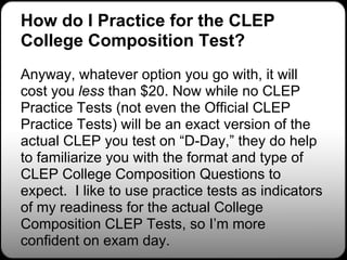 How do I Practice for the CLEP
College Composition Test?
Anyway, whatever option you go with, it will
cost you less than $20. Now while no CLEP
Practice Tests (not even the Official CLEP
Practice Tests) will be an exact version of the
actual CLEP you test on “D-Day,” they do help
to familiarize you with the format and type of
CLEP College Composition Questions to
expect. I like to use practice tests as indicators
of my readiness for the actual College
Composition CLEP Tests, so I’m more
confident on exam day.
 