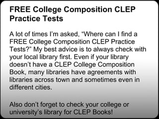 FREE College Composition CLEP
Practice Tests
A lot of times I’m asked, “Where can I find a
FREE College Composition CLEP Practice
Tests?” My best advice is to always check with
your local library first. Even if your library
doesn’t have a CLEP College Composition
Book, many libraries have agreements with
libraries across town and sometimes even in
different cities.

Also don’t forget to check your college or
university’s library for CLEP Books!
 