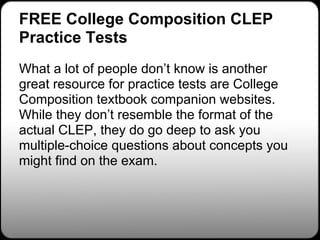 FREE College Composition CLEP
Practice Tests
What a lot of people don’t know is another
great resource for practice tests are College
Composition textbook companion websites.
While they don’t resemble the format of the
actual CLEP, they do go deep to ask you
multiple-choice questions about concepts you
might find on the exam.
 