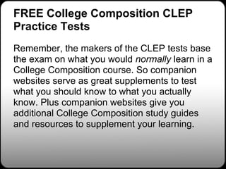FREE College Composition CLEP
Practice Tests
Remember, the makers of the CLEP tests base
the exam on what you would normally learn in a
College Composition course. So companion
websites serve as great supplements to test
what you should know to what you actually
know. Plus companion websites give you
additional College Composition study guides
and resources to supplement your learning.
 