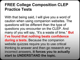 FREE College Composition CLEP
Practice Tests
With that being said, I will give you a word of
caution when using companion websites. The
questions will be different than the type of
questions you encounter on the CLEP. And
many of you will say, “It’s a waste of time.” But
I’ve found that nothing beats confidence
during a tests. Because the companion
website quizzes require you to use critical
thinking to answer and then go research any
incorrect answers, it forces you to actually
start to UNDERSTAND the topic.
 