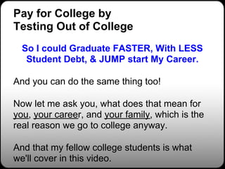 Pay for College by
Testing Out of College
  So I could Graduate FASTER, With LESS
   Student Debt, & JUMP start My Career.

And you can do the same thing too!

Now let me ask you, what does that mean for
you, your career, and your family, which is the
real reason we go to college anyway.

And that my fellow college students is what
we'll cover in this video.
 
