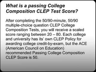 What is a passing College
Composition CLEP Test Score?
After completing the 50/90-minute, 50/90
multiple-choice question CLEP College
Composition Tests, you will receive a scaled
score ranging between 20 – 80. Each college
and university has its’ own CLEP Policy for
awarding college credit-by-exam, but the ACE
(American Council on Education)
recommended Passing College Composition
CLEP Score is 50.
 