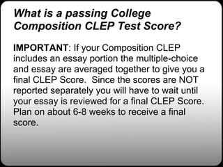 What is a passing College
Composition CLEP Test Score?
IMPORTANT: If your Composition CLEP
includes an essay portion the multiple-choice
and essay are averaged together to give you a
final CLEP Score. Since the scores are NOT
reported separately you will have to wait until
your essay is reviewed for a final CLEP Score.
Plan on about 6-8 weeks to receive a final
score.
 