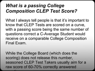 What is a passing College
Composition CLEP Test Score?
What I always tell people is that it’s important to
know that CLEP Tests are scored on a curve,
with a passing score being the same number of
questions correct a C-Average Student would
receive on a comparable College Composition
Final Exam.

While the College Board (which does the
scoring) does not release this number,
seasoned CLEP Test Takers usually aim for a
raw score of 60-70% correctly answered
 