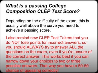 What is a passing College
Composition CLEP Test Score?
Depending on the difficulty of the exam, this is
usually well above the curve you need to
achieve a passing score.
I also remind new CLEP Test Takers that you
do NOT lose points for incorrect answers, so
you should ALWAYS try to answer ALL the
questions on the exam, even if you’re unsure of
the correct answer. This works best if you can
narrow down your choices to two or three
possible answers. That way you have a 50-50
chance of guessing correctly!
 