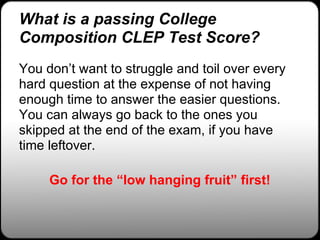 What is a passing College
Composition CLEP Test Score?
You don’t want to struggle and toil over every
hard question at the expense of not having
enough time to answer the easier questions.
You can always go back to the ones you
skipped at the end of the exam, if you have
time leftover.

     Go for the “low hanging fruit” first!
 