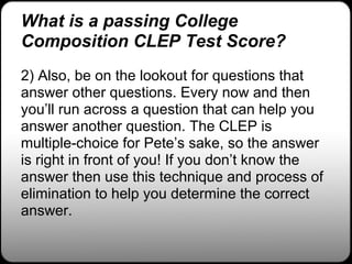 What is a passing College
Composition CLEP Test Score?
2) Also, be on the lookout for questions that
answer other questions. Every now and then
you’ll run across a question that can help you
answer another question. The CLEP is
multiple-choice for Pete’s sake, so the answer
is right in front of you! If you don’t know the
answer then use this technique and process of
elimination to help you determine the correct
answer.
 