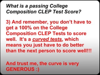 What is a passing College
Composition CLEP Test Score?

3) And remember, you don’t have to
get a 100% on the College
Composition CLEP Tests to score
well. It’s a curved tests, which
means you just have to do better
than the next person to score well!!!

And trust me, the curve is very
GENEROUS :)
 