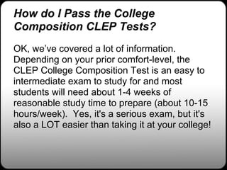 How do I Pass the College
Composition CLEP Tests?
OK, we’ve covered a lot of information.
Depending on your prior comfort-level, the
CLEP College Composition Test is an easy to
intermediate exam to study for and most
students will need about 1-4 weeks of
reasonable study time to prepare (about 10-15
hours/week). Yes, it's a serious exam, but it's
also a LOT easier than taking it at your college!
 