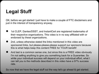 Legal Stuff
OK, before we get started I just have to make a couple of FTC disclaimers and
just in the interest of transparency anyway.


●   1st CLEP, Dantes/DSST, and InstantCert are registered trademarks of
    their respective organizations. This video is in no way affiliated with or
    endorsed by these organizations.
●   2nd, unless otherwise stated the links mentioned in this video are
    sponsored links, but please-please-please support our sponsors because
    this is what helps keep this content FREE for YOUR benefit!
●   And last is a common sense one, but since this is a FREE video obviously
    I'm not selling anything to give you something back for a Guarantee. So
    while your individual success will depend on your individual effort, what I
    can tell you is the methods described in this video have a 97% success
    rate.

So now that we have the legal stuff out the way let's go ahead & get started.
 